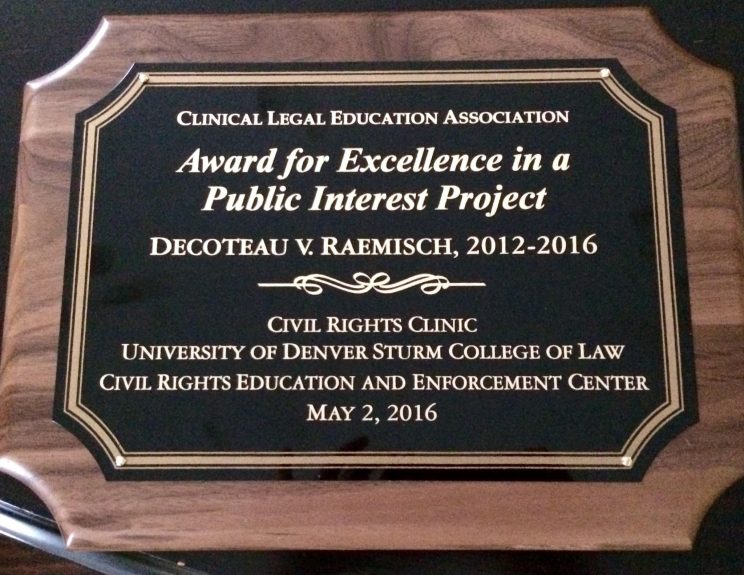 Plaque reading "Clinical Legal Education Association; Award for Excellence in a Public Interest Project; Decoteau v. Raemisch, 2012-2016; Civil Rights Clinic University of Denver Sturm College of Law; Disability Law United; May 2, 2016