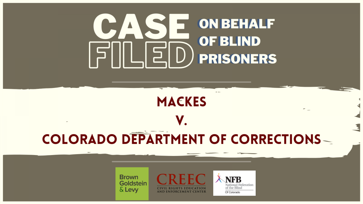 Text Stating: Case Filed on Behalf of Blind Prisoners. Mackes v Colrado Department of Corrections. Brown Goldstein and Ley, Disability Law United, and NFB Logos.
